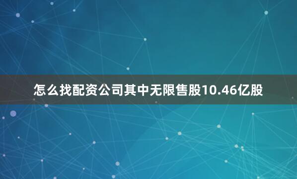 怎么找配资公司其中无限售股10.46亿股