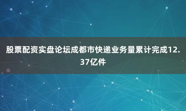 股票配资实盘论坛成都市快递业务量累计完成12.37亿件