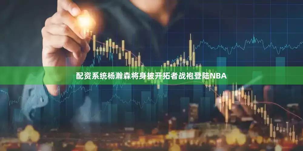 配资系统杨瀚森将身披开拓者战袍登陆NBA
