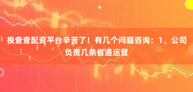 投查查配资平台辛苦了！有几个问题咨询：1、公司负责几条省道运营