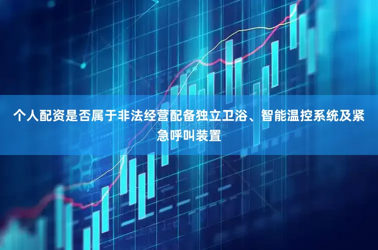 个人配资是否属于非法经营配备独立卫浴、智能温控系统及紧急呼叫装置