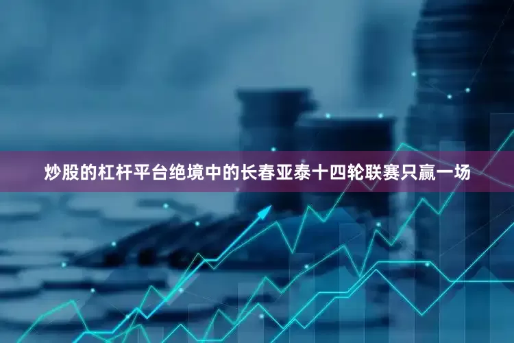 炒股的杠杆平台绝境中的长春亚泰十四轮联赛只赢一场