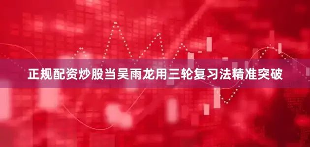 正规配资炒股当吴雨龙用三轮复习法精准突破