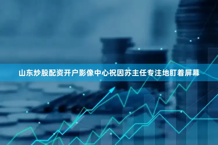 山东炒股配资开户影像中心祝因苏主任专注地盯着屏幕