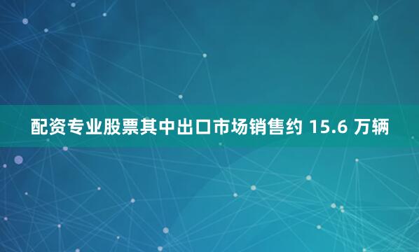 配资专业股票其中出口市场销售约 15.6 万辆