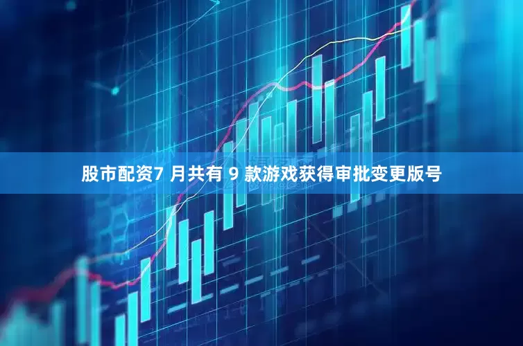 股市配资7 月共有 9 款游戏获得审批变更版号