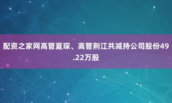 配资之家网高管夏琛、高管荆江共减持公司股份49.22万股