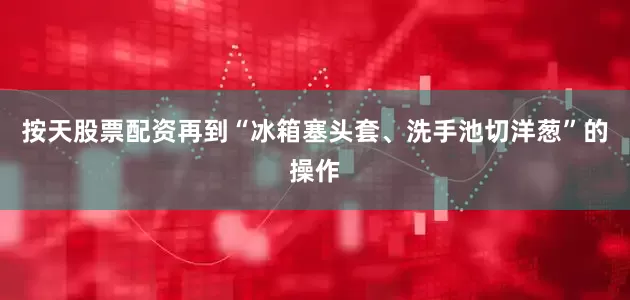 按天股票配资再到“冰箱塞头套、洗手池切洋葱”的操作