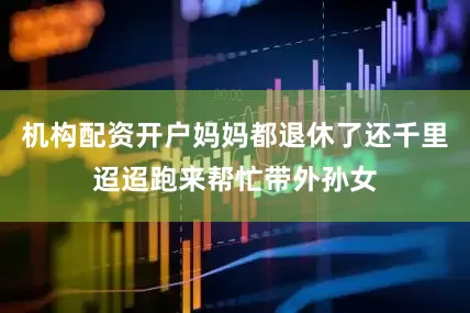 机构配资开户妈妈都退休了还千里迢迢跑来帮忙带外孙女