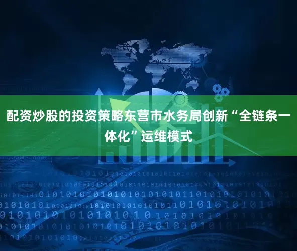 配资炒股的投资策略东营市水务局创新“全链条一体化”运维模式