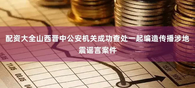 配资大全山西晋中公安机关成功查处一起编造传播涉地震谣言案件