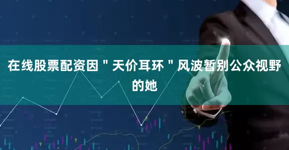 在线股票配资因＂天价耳环＂风波暂别公众视野的她