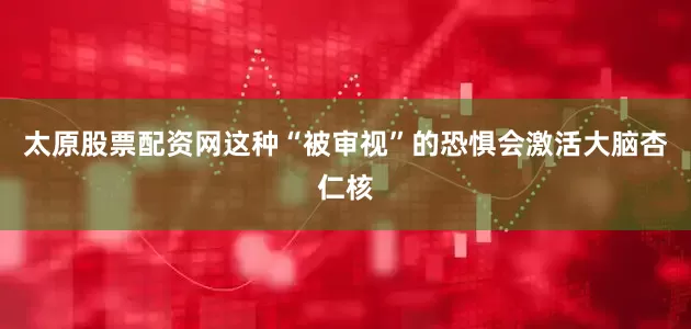 太原股票配资网这种“被审视”的恐惧会激活大脑杏仁核