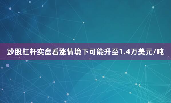 炒股杠杆实盘看涨情境下可能升至1.4万美元/吨