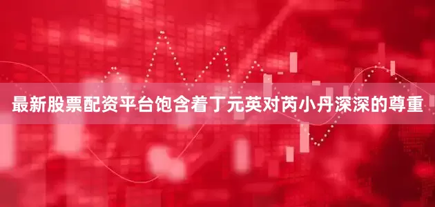 最新股票配资平台饱含着丁元英对芮小丹深深的尊重